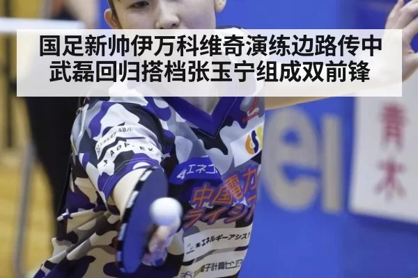 国足新帅伊万科维奇演练边路传中 武磊回归搭档张玉宁组成双前锋